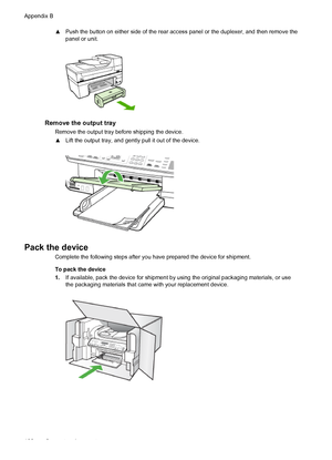 Page 186▲Push the button on either side of the rear access panel or the duplexer, and then remove the
panel or unit.
Remove the output tray
Remove the output tray before shipping the device.
▲Lift the output tray, and gently pull it out of the device.
Pack the device
Complete the following steps after you have prepared the device for shipment.
To pack the device
1.If available, pack the device for shipment by using the original packaging materials, or use
the packaging materials that came with your replacement...