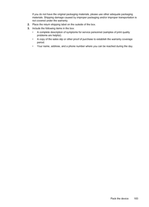 Page 187If you do not have the original packaging materials, please use other adequate packaging
materials. Shipping damage caused by improper packaging and/or improper transportation is
not covered under the warranty.
2.Place the return shipping label on the outside of the box.
3.Include the following items in the box:
• A complete description of symptoms for service personnel (samples of print quality
problems are helpful).
• A copy of the sales slip or other proof of purchase to establish the warranty...