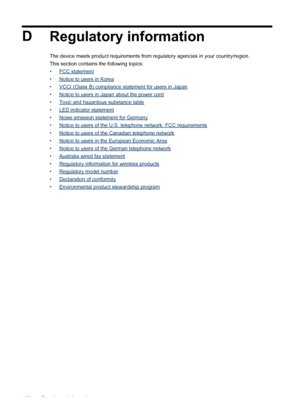 Page 194D
Regulatory information
The device meets product requirements from regulatory agencies in your country/region.
This section contains the following topics:
•
FCC statement
•
Notice to users in Korea
•
VCCI (Class B) compliance statement for users in Japan
•
Notice to users in Japan about the power cord
•
Toxic and hazardous substance table
•
LED indicator statement
•
Noise emission statement for Germany
•
Notice to users of the U.S. telephone network: FCC requirements
•
Notice to users of the Canadian...