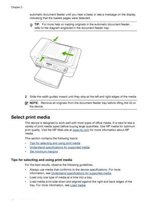 Page 24automatic document feeder until you hear a beep or see a message on the display
indicating that the loaded pages were detected.
TIP:For more help on loading originals in the automatic document feeder,
refer to the diagram engraved in the document feeder tray.
2.Slide the width guides inward until they stop at the left and right edges of the media.
NOTE:Remove all originals from the document feeder tray before lifting the lid on
the device.
Select print media
The device is designed to work well with most...