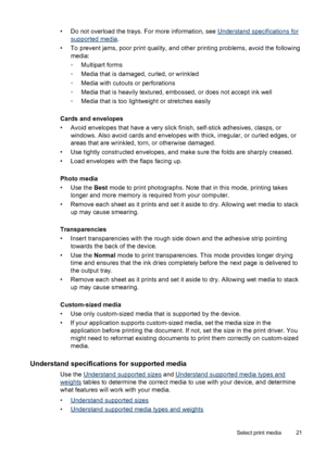 Page 25• Do not overload the trays. For more information, see Understand specifications for
supported media.
• To prevent jams, poor print quality, and other printing problems, avoid the following
media:
◦Multipart forms
◦Media that is damaged, curled, or wrinkled
◦Media with cutouts or perforations
◦Media that is heavily textured, embossed, or does not accept ink well
◦Media that is too lightweight or stretches easily
Cards and envelopes
• Avoid envelopes that have a very slick finish, self-stick adhesives,...