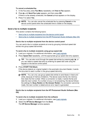 Page 57To cancel a scheduled fax
1.In the Fax area, press Fax Menu repeatedly until How to Fax appears.
2.Press 
 until Send Fax Later appears, and then press OK.
If there is a fax already scheduled, the Cancel prompt appears on the display.
3.Press 1 to select Yes.
NOTE:You can also cancel the scheduled fax by pressing Cancel on the
device control panel when the scheduled time is visible on the display.
Send a fax to multiple recipients
This section contains the following topics:
•
Send a fax to multiple...