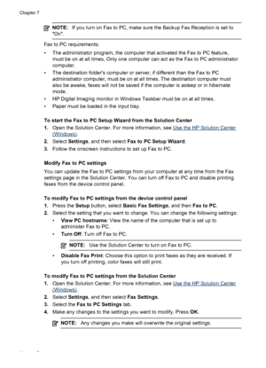 Page 68NOTE:If you turn on Fax to PC, make sure the Backup Fax Reception is set to
On.
Fax to PC requirements:
• The administrator program, the computer that activated the Fax to PC feature,
must be on at all times. Only one computer can act as the Fax to PC administrator
computer.
• The destination folders computer or server, if different than the Fax to PC
administrator computer, must be on at all times. The destination computer must
also be awake, faxes will not be saved if the computer is asleep or in...