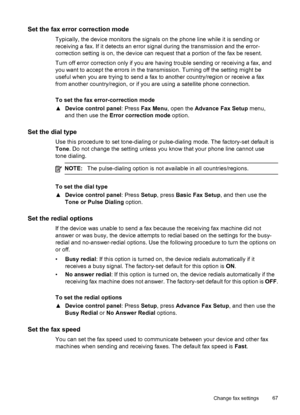 Page 71Set the fax error correction mode
Typically, the device monitors the signals on the phone line while it is sending or
receiving a fax. If it detects an error signal during the transmission and the error-
correction setting is on, the device can request that a portion of the fax be resent.
Turn off error correction only if you are having trouble sending or receiving a fax, and
you want to accept the errors in the transmission. Turning off the setting might be
useful when you are trying to send a fax to...