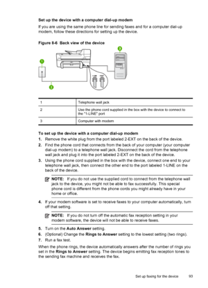 Page 97Set up the device with a computer dial-up modem
If you are using the same phone line for sending faxes and for a computer dial-up
modem, follow these directions for setting up the device.
Figure 8-6  Back view of the device
1Telephone wall jack
2Use the phone cord supplied in the box with the device to connect to
the 1-LINE port
3Computer with modem
To set up the device with a computer dial-up modem
1.Remove the white plug from the port labeled 2-EXT on the back of the device.
2.Find the phone cord that...