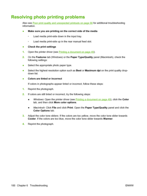 Page 110Resolving photo printing problems
Also see Poor print quality and unexpected printouts on page 90 for additional troubleshooting
information.
●Make sure you are printing on the correct side of the media
◦Load media print-side down in the input tray.
◦Load media print-side up in the rear manual feed slot.
●Check the print settings
1.Open the printer driver (see 
Printing a document on page 49).
2.On the Features tab (Windows) or the Paper Type/Quality panel (Macintosh), check the
following settings:...