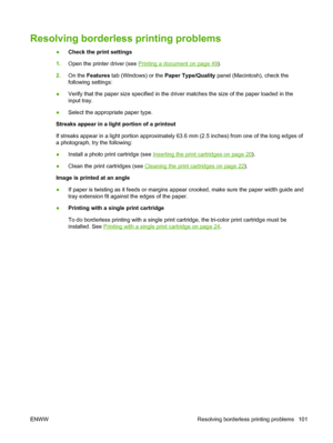 Page 111Resolving borderless printing problems
●Check the print settings
1.Open the printer driver (see 
Printing a document on page 49).
2.On the Features tab (Windows) or the Paper Type/Quality panel (Macintosh), check the
following settings:
●Verify that the paper size specified in the driver matches the size of the paper loaded in the
input tray.
●Select the appropriate paper type.
Streaks appear in a light portion of a printout
If streaks appear in a light portion approximately 63.6 mm (2.5 inches) from one...