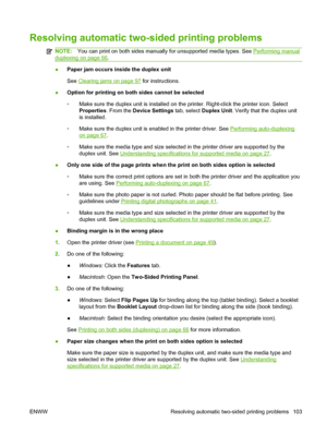 Page 113Resolving automatic two-sided printing problems
NOTE:You can print on both sides manually for unsupported media types. See Performing manual
duplexing on page 66.
●Paper jam occurs inside the duplex unit
See 
Clearing jams on page 97 for instructions.
●Option for printing on both sides cannot be selected
◦Make sure the duplex unit is installed on the printer. Right-click the printer icon. Select
Properties. From the Device Settings tab, select Duplex Unit. Verify that the duplex unit
is installed.
◦Make...