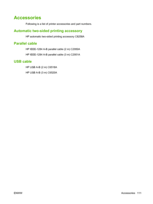 Page 121Accessories
Following is a list of printer accessories and part numbers.
Automatic two-sided printing accessory
HP automatic two-sided printing accessory C8258A
Parallel cable
HP IEEE-1284 A-B parallel cable (2 m) C2950A
HP IEEE-1284 A-B parallel cable (3 m) C2951A
USB cable
HP USB A-B (2 m) C6518A
HP USB A-B (3 m) C6520A
ENWWAccessories 111
 