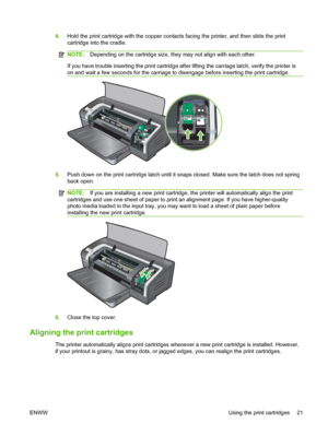 Page 314.Hold the print cartridge with the copper contacts facing the printer, and then slide the print
cartridge into the cradle.
NOTE:Depending on the cartridge size, they may not align with each other.
If you have trouble inserting the print cartridge after lifting the carriage latch, verify the printer is
on and wait a few seconds for the carriage to disengage before inserting the print cartridge.
5.Push down on the print cartridge latch until it snaps closed. Make sure the latch does not spring
back open....