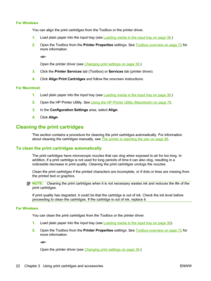 Page 32For Windows
You can align the print cartridges from the Toolbox or the printer driver.
1.Load plain paper into the input tray (see 
Loading media in the input tray on page 36.)
2.Open the Toolbox from the Printer Properties settings. See 
Toolbox overview on page 72 for
more information.
-or-
Open the printer driver (see 
Changing print settings on page 39.)
3.Click the Printer Services tab (Toolbox) or Services tab (printer driver).
4.Click Align Print Cartridges and follow the onscreen instructions....