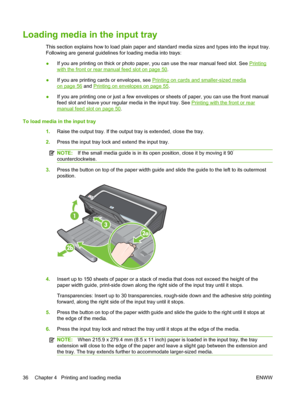 Page 46Loading media in the input tray
This section explains how to load plain paper and standard media sizes and types into the input tray.
Following are general guidelines for loading media into trays:
●If you are printing on thick or photo paper, you can use the rear manual feed slot. See 
Printing
with the front or rear manual feed slot on page 50.
●If you are printing cards or envelopes, see 
Printing on cards and smaller-sized media
on page 56 and Printing on envelopes on page 55.
●If you are printing one...