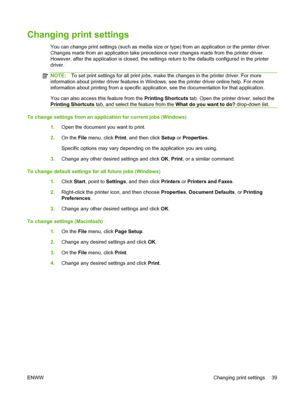 Page 49Changing print settings
You can change print settings (such as media size or type) from an application or the printer driver.
Changes made from an application take precedence over changes made from the printer driver.
However, after the application is closed, the settings return to the defaults configured in the printer
driver.
NOTE:To set print settings for all print jobs, make the changes in the printer driver. For more
information about printer driver features in Windows, see the printer driver online...