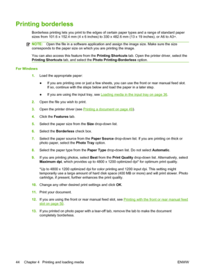 Page 54Printing borderless
Borderless printing lets you print to the edges of certain paper types and a range of standard paper
sizes from 101.6 x 152.4 mm (4 x 6 inches) to 330 x 482.6 mm (13 x 19 inches), or A6 to A3+.
NOTE:Open the file in a software application and assign the image size. Make sure the size
corresponds to the paper size on which you are printing the image.
You can also access this feature from the Printing Shortcuts tab. Open the printer driver, select the
Printing Shortcuts tab, and select...