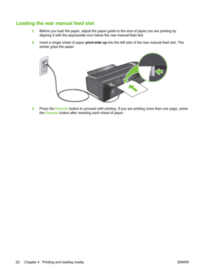 Page 62Loading the rear manual feed slot
1.Before you load the paper, adjust the paper guide to the size of paper you are printing by
aligning it with the appropriate icon below the rear manual feed slot.
2.Insert a single sheet of paper print-side up into the left side of the rear manual feed slot. The
printer grips the paper.
3.Press the Resume button to proceed with printing. If you are printing more than one page, press
the Resume button after inserting each sheet of paper.
52 Chapter 4   Printing and...