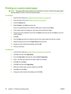 Page 64Printing on custom-sized paper
NOTE:The paper width must be between 76.2 and 330.2 mm (3 and 13 inches); the paper length
must be between 127 and 1,270 mm (5 and 50 inches)
For Windows
1.Load the print media (see 
Loading media in the input tray on page 36).
2.Open the printer driver (see 
Printing a document on page 49).
3.Click the Features tab.
4.Select Custom in the Size drop-down list.
If you are using Windows XP or Windows 2000, type a name and click Save.
5.In the custom paper size dialog box,...