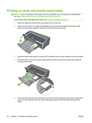 Page 66Printing on cards and smaller-sized media
NOTE:If you are printing on thick paper (such as cardstock), you can use the rear manual feed
slot. See 
Printing with the front or rear manual feed slot on page 50.
If you wish to print to the edge of the cards, see 
Printing borderless on page 44.
1.Raise the output tray and remove any media from the input tray.
2.Insert up to 60 cards, or a stack of media that does not exceed the height of the paper width
guide, print-side down along the right side of the...