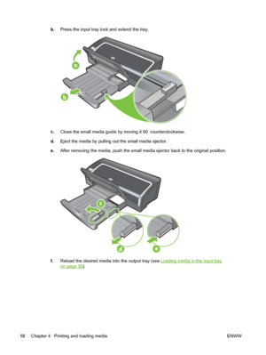 Page 68b.Press the input tray lock and extend the tray.
a
b
c.
Close the small media guide by moving it 90˚ counterclockwise.
d.Eject the media by pulling out the small media ejector.
e.After removing the media, push the small media ejector back to the original position.
f.Reload the desired media into the output tray (see Loading media in the input tray
on page 36).
58 Chapter 4   Printing and loading media ENWW
 