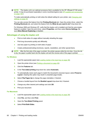 Page 78NOTE:The duplex unit is an optional accessory that is available for the HP Officejet K7100 series
printer. It may be purchased separately in some countries/regions (see 
HP supplies and accessories
on page 109.)
To make automatically printing on both sides the default setting for your printer, see 
Changing print
settings on page 39.
You can also access this feature from the Printing Shortcuts tab. Open the printer driver, select the
Printing Shortcuts tab, and select the feature from the What do you...