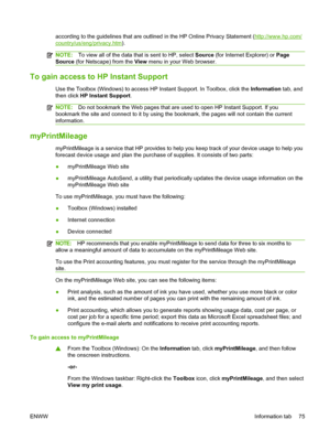 Page 85according to the guidelines that are outlined in the HP Online Privacy Statement (http://www.hp.com/
country/us/eng/privacy.htm).
NOTE:To view all of the data that is sent to HP, select Source (for Internet Explorer) or Page
Source (for Netscape) from the View menu in your Web browser.
To gain access to HP Instant Support
Use the Toolbox (Windows) to access HP Instant Support. In Toolbox, click the Information tab, and
then click HP Instant Support.
NOTE:Do not bookmark the Web pages that are used to...