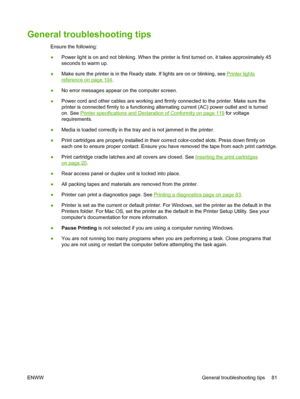 Page 91General troubleshooting tips
Ensure the following:
●Power light is on and not blinking. When the printer is first turned on, it takes approximately 45
seconds to warm up.
●Make sure the printer is in the Ready state. If lights are on or blinking, see 
Printer lights
reference on page 104.
●No error messages appear on the computer screen.
●Power cord and other cables are working and firmly connected to the printer. Make sure the
printer is connected firmly to a functioning alternating current (AC) power...