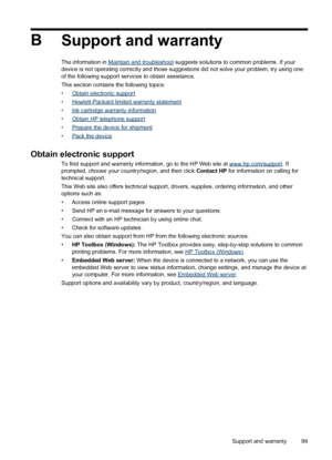 Page 103B
Support and warranty
The information in Maintain and troubleshoot suggests solutions to common problems. If your
device is not operating correctly and those suggestions did not solve your problem, try using one
of the following support services to obtain assistance.
This section contains the following topics:
•
Obtain electronic support
•
Hewlett-Packard limited warranty statement
•
Ink cartridge warranty information
•
Obtain HP telephone support
•
Prepare the device for shipment
•
Pack the device...