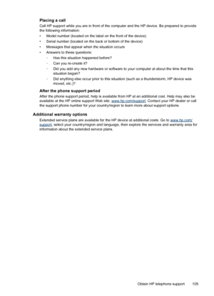 Page 109Placing a call
Call HP support while you are in front of the computer and the HP device. Be prepared to provide
the following information:
• Model number (located on the label on the front of the device)
• Serial number (located on the back or bottom of the device)
• Messages that appear when the situation occurs
• Answers to these questions:
◦Has this situation happened before?
◦Can you re-create it?
◦Did you add any new hardware or software to your computer at about the time that this
situation began?...