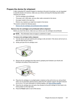 Page 111Prepare the device for shipment
If after contacting HP Customer Support or returning to the point of purchase, you are requested
to send the device in for service, make sure you remove and keep the following items before
returning your device:
• The ink cartridges and printheads
• The power cord, USB cable, and any other cable connected to the device
• Any paper loaded in the input tray
• Remove any originals you might have loaded in the device
This section contains the following topics:
•
Remove the ink...