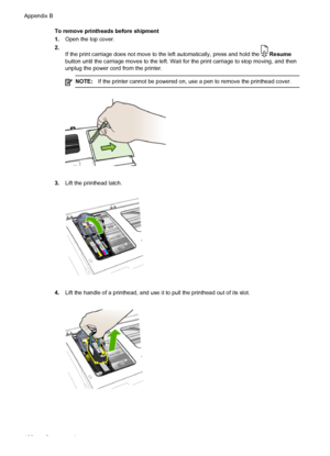 Page 112To remove printheads before shipment
1.Open the top cover.
2.
If the print carriage does not move to the left automatically, press and hold the 
 Resume
button until the carriage moves to the left. Wait for the print carriage to stop moving, and then
unplug the power cord from the printer.
NOTE:If the printer cannot be powered on, use a pen to remove the printhead cover.
3.Lift the printhead latch.
4.Lift the handle of a printhead, and use it to pull the printhead out of its slot.
Appendix B
108
Support...