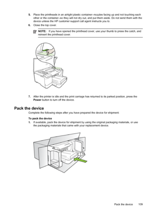 Page 1135.Place the printheads in an airtight plastic container--nozzles facing up and not touching each
other or the container--so they will not dry out, and put them aside. Do not send them with the
device unless the HP customer support call agent instructs you to.
6.Close the top cover.
NOTE:If you have opened the printhead cover, use your thumb to press the catch, and
reinsert the printhead cover.
7.After the printer is idle and the print carriage has returned to its parked position, press the
Power button...