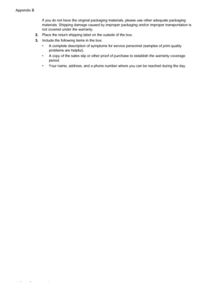 Page 114If you do not have the original packaging materials, please use other adequate packaging
materials. Shipping damage caused by improper packaging and/or improper transportation is
not covered under the warranty.
2.Place the return shipping label on the outside of the box.
3.Include the following items in the box:
• A complete description of symptoms for service personnel (samples of print quality
problems are helpful).
• A copy of the sales slip or other proof of purchase to establish the warranty...