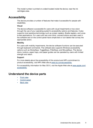 Page 13The model number is printed on a label located inside the device, near the ink
cartridges area.
Accessibility
The device provides a number of features that make it accessible for people with
disabilities.
Visual
The device software is accessible for users with visual impairments or low vision
through the use of your operating-systems accessibility options and features. It also
supports most assistive technology such as screen readers, Braille readers, and voice-
to-text applications. For users who are...