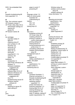 Page 136EWS. See embedded Web
server
F
firewalls troubleshooting 68
fonts supported 112
H
help. See customer support
HP Company notices 3
HP Printer Utility (Mac OS X)
administrator settings 33
opening 38
panels 39
HP Solution Center 38
I
ink cartridges
expiration dates 41
lights 92
ordering online 97
part numbers 41, 98
recycling 123
removing 107
replacing 58
status 32, 41
storing 66
supported 57, 112
warranty 100
yields 112
installation
accessories 13
Add Printer (Windows) 46
duplexer 13
hardware installation...