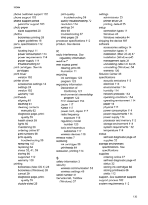 Page 137phone customer support 102
phone support 103
phone support period
period for support 103
photo paper
sizes supported 20
photos
borderless printing 28
paper guidelines 18
ports, specifications 112
power
locating input 11
power consumption 114
power requirements 114
power supply 114
troubleshooting 67
print cartridges. See ink
cartridges
print driver
version 102
printer driver
accessories settings 14
settings 24
version 102
warranty 100
printheads
aligning 61
cleaning 61
cleaning contacts
manually 62...