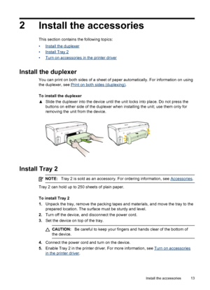 Page 172
Install the accessories
This section contains the following topics:
•
Install the duplexer
•
Install Tray 2
•
Turn on accessories in the printer driver
Install the duplexer
You can print on both sides of a sheet of paper automatically. For information on using
the duplexer, see 
Print on both sides (duplexing).
To install the duplexer
▲Slide the duplexer into the device until the unit locks into place. Do not press the
buttons on either side of the duplexer when installing the unit; use them only for...