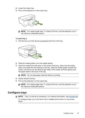 Page 274.Lower the output tray.
5.Pull out the extension on the output tray.
NOTE:For media longer than 11 inches (279 mm), pull the extension out to
the maximum extended position.
To load Tray 2
1.Pull the tray out of the device by grasping the front of the tray.
2.Slide the media guides out to the widest setting.
3.Insert the media print-side down in the center of the tray, make sure the media
does not exceed the line marking in the tray. Slide the media guides towards the
center until they touch the left and...