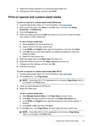 Page 317.Select the binding orientation by clicking the appropriate icon.
8.Change any other settings, and then click Print.
Print on special and custom-sized media
To print on special or custom-sized media (Windows)
1.Load the appropriate media. For more information, see 
Load media.
2.With a document open, click Print on the File menu, and then click Setup,
Properties, or Preferences.
3.Click the Features tab.
4.Select the media size from the Size drop-down list. If you do not see the media
size, create a...