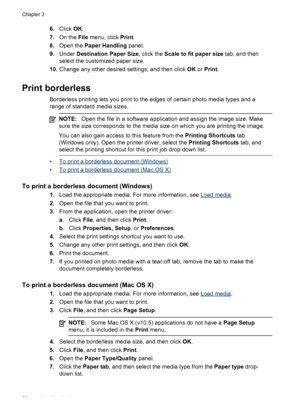 Page 326.Click OK.
7.On the File menu, click Print.
8.Open the Paper Handling panel.
9.Under Destination Paper Size, click the Scale to fit paper size tab, and then
select the customized paper size.
10.Change any other desired settings, and then click OK or Print.
Print borderless
Borderless printing lets you print to the edges of certain photo media types and a
range of standard media sizes.
NOTE:Open the file in a software application and assign the image size. Make
sure the size corresponds to the media size...