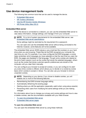 Page 38Use device management tools
The following lists common tools that can be used to manage the device.
•
Embedded Web server
•
HP Toolbox (Windows)
•
Use the HP Solution Center (Windows)
•
HP Printer Utility (Mac OS X)
Embedded Web server
When the device is connected to a network, you can use the embedded Web server to
view status information, change settings, and manage it from your computer.
NOTE:For a list of system requirements for the embedded Web server, see
Embedded Web server specifications.
Some...