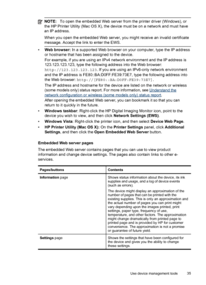 Page 39NOTE:To open the embedded Web server from the printer driver (Windows), or
the HP Printer Utility (Mac OS X), the device must be on a network and must have
an IP address.
When you open the embedded Web server, you might receive an invalid certificate
message. Accept the link to enter the EWS.
•Web browser: In a supported Web browser on your computer, type the IP address
or hostname that has been assigned to the device.
For example, if you are using an IPv4 network environment and the IP address is...