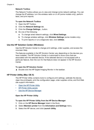 Page 42Network Toolbox
The Network Toolbox allows you to view and change some network settings. You can
change the IP address, turn the wireless radio on or off (some models only), perform
tests, and print reports.
To open the Network Toolbox
1.Open the HP Toolbox.
2.Click the Network Settings tab.
3.Click the Change Settings... button.
4.Do one of the following:
a. To change wired network settings, click Wired Settings.
b. To change wireless settings, click Wireless Settings (some models only).
c. To print...