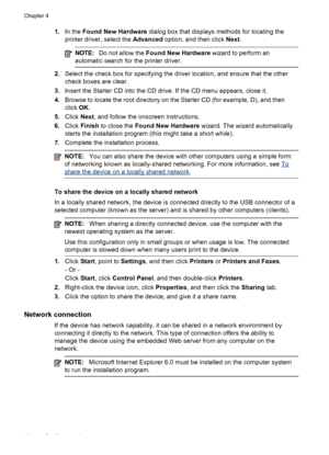 Page 481.In the Found New Hardware dialog box that displays methods for locating the
printer driver, select the Advanced option, and then click Next.
NOTE:Do not allow the Found New Hardware wizard to perform an
automatic search for the printer driver.
2.Select the check box for specifying the driver location, and ensure that the other
check boxes are clear.
3.Insert the Starter CD into the CD drive. If the CD menu appears, close it.
4.Browse to locate the root directory on the Starter CD (for example, D), and...