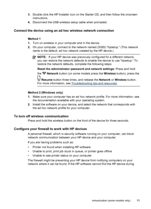 Page 553.Double-click the HP Installer icon on the Starter CD, and then follow the onscreen
instructions.
4.Disconnect the USB wireless setup cable when prompted.
Connect the device using an ad hoc wireless network connection
Method 1
1.Turn on wireless in your computer and in the device.
2.On your computer, connect to the network named (SSID) “hpsetup.“ (This network
name is the default, ad hoc network created by the HP device.)
NOTE:If your HP device was previously configured for a different network,
you can...