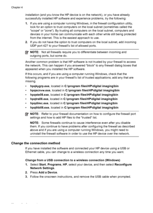 Page 56installation (and you know the HP device is on the network), or you have already
successfully installed HP software and experience problems, try the following:
1.If you are using a computer running Windows, in the firewall configuration utility,
look for an option to trust computers on the local subnet (sometimes called the
“scope“ or “zone“). By trusting all computers on the local subnet, computers and
devices in your home can communicate with each other while still being protected
from the internet....