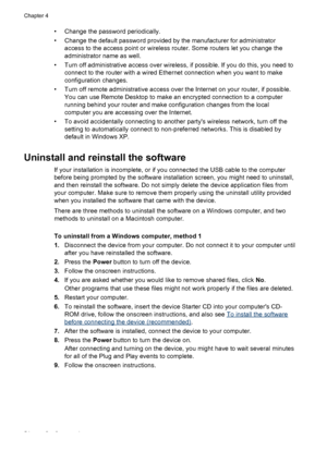 Page 58• Change the password periodically.
• Change the default password provided by the manufacturer for administrator
access to the access point or wireless router. Some routers let you change the
administrator name as well.
• Turn off administrative access over wireless, if possible. If you do this, you need to
connect to the router with a wired Ethernet connection when you want to make
configuration changes.
• Turn off remote administrative access over the Internet on your router, if possible.
You can use...