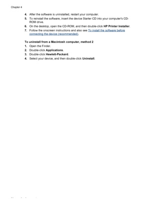 Page 604.After the software is uninstalled, restart your computer.
5.To reinstall the software, insert the device Starter CD into your computers CD-
ROM drive.
6.On the desktop, open the CD-ROM, and then double-click HP Printer Installer.
7.Follow the onscreen instructions and also see 
To install the software before
connecting the device (recommended).
To uninstall from a Macintosh computer, method 2
1.Open the Finder.
2.Double-click Applications.
3.Double-click Hewlett-Packard.
4.Select your device, and then...