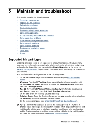 Page 615
Maintain and troubleshoot
This section contains the following topics:
•
Supported ink cartridges
•
Replace the ink cartridges
•
Maintain the printheads
•
Store printing supplies
•
Troubleshooting tips and resources
•
Solve printing problems
•
Poor print quality and unexpected printouts
•
Solve paper-feed problems
•
Solve device management problems
•
Solve network problems
•
Solve wireless problems
•
Troubleshoot installation issues
•
Clear jams
•
Errors
Supported ink cartridges
Ordering cartridges...