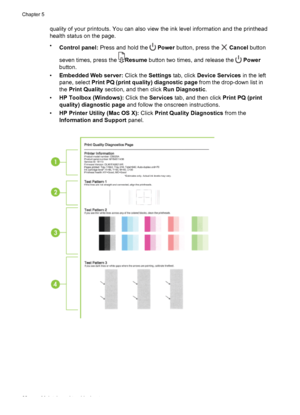 Page 64quality of your printouts. You can also view the ink level information and the printhead
health status on the page.
•
Control panel: Press and hold the 
 Power button, press the  Cancel button
seven times, press the 
Resume button two times, and release the  Power
button.
•Embedded Web server: Click the Settings tab, click Device Services in the left
pane, select Print PQ (print quality) diagnostic page from the drop-down list in
the Print Quality section, and then click Run Diagnostic.
•HP Toolbox...