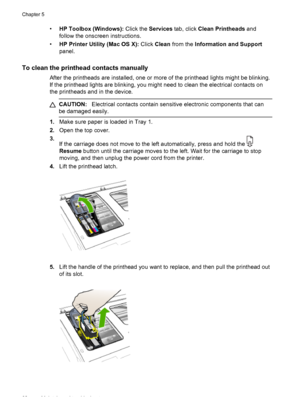 Page 66•HP Toolbox (Windows): Click the Services tab, click Clean Printheads and
follow the onscreen instructions.
•HP Printer Utility (Mac OS X): Click Clean from the Information and Support
panel.
To clean the printhead contacts manually
After the printheads are installed, one or more of the printhead lights might be blinking.
If the printhead lights are blinking, you might need to clean the electrical contacts on
the printheads and in the device.
CAUTION:Electrical contacts contain sensitive electronic...