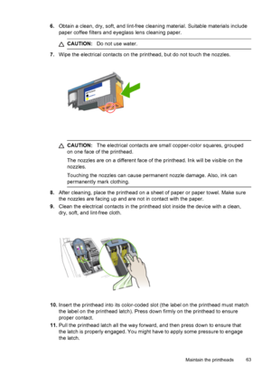 Page 676.Obtain a clean, dry, soft, and lint-free cleaning material. Suitable materials include
paper coffee filters and eyeglass lens cleaning paper.
CAUTION:Do not use water.
7.Wipe the electrical contacts on the printhead, but do not touch the nozzles.
CAUTION:The electrical contacts are small copper-color squares, grouped
on one face of the printhead.
The nozzles are on a different face of the printhead. Ink will be visible on the
nozzles.
Touching the nozzles can cause permanent nozzle damage. Also, ink...